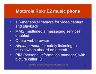 © Oxford University Press 2007. All rights reserved. 29
Motorola Rokr E2 music phone
• 1.3-megapixel camera for video capture
and playback
• MMS (multimedia messaging service)
enabled
• Opera web browser
• Airplane mode for safely listening to
music when aboard an aircraft
• PIM (personal information manager) with
picture caller ID
 