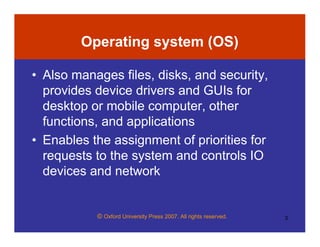 © Oxford University Press 2007. All rights reserved. 3
Operating system (OS)
• Also manages files, disks, and security,
provides device drivers and GUIs for
desktop or mobile computer, other
functions, and applications
• Enables the assignment of priorities for
requests to the system and controls IO
devices and network
 