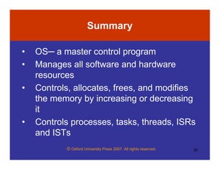 © Oxford University Press 2007. All rights reserved. 30
Summary
• OS─ a master control program
• Manages all software and hardware
resources
• Controls, allocates, frees, and modifies
the memory by increasing or decreasing
it
• Controls processes, tasks, threads, ISRs
and ISTs
 