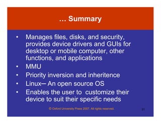 © Oxford University Press 2007. All rights reserved. 31
… Summary
• Manages files, disks, and security,
provides device drivers and GUIs for
desktop or mobile computer, other
functions, and applications
• MMU
• Priority inversion and inheritence
• Linux─ An open source OS
• Enables the user to customize their
device to suit their specific needs
 