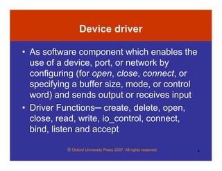 © Oxford University Press 2007. All rights reserved. 4
Device driver
• As software component which enables the
use of a device, port, or network by
configuring (for open, close, connect, or
specifying a buffer size, mode, or control
word) and sends output or receives input
• Driver Functions─ create, delete, open,
close, read, write, io_control, connect,
bind, listen and accept
 