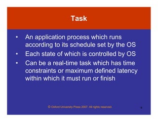 © Oxford University Press 2007. All rights reserved. 9
Task
• An application process which runs
according to its schedule set by the OS
• Each state of which is controlled by OS
• Can be a real-time task which has time
constraints or maximum defined latency
within which it must run or finish
 