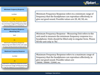 14
Minimum Frequency Response - Measuring Unit refers to the
unit used to measure the minimum frequency response in a
headphone. Units should be filled only in singular form. Please
fill the unit only in 'Hz'.
Maximum Frequency Response refers to a maximum range of
frequency that the headphones can reproduce effectively, to
give out good sound. Possible values are
18000, 20000, 22000, etc.
Minimum Frequency Response refers to a minimum range of
frequency that the headphones can reproduce effectively, to
give out good sound. Possible values are 20, 40, 50, etc.
 