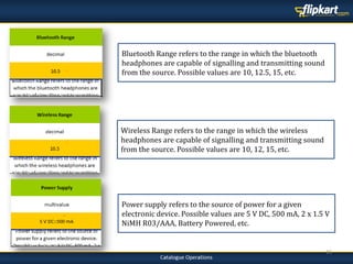 16
Wireless Range refers to the range in which the wireless
headphones are capable of signalling and transmitting sound
from the source. Possible values are 10, 12, 15, etc.
Power supply refers to the source of power for a given
electronic device. Possible values are 5 V DC, 500 mA, 2 x 1.5 V
NiMH R03/AAA, Battery Powered, etc.
Bluetooth Range refers to the range in which the bluetooth
headphones are capable of signalling and transmitting sound
from the source. Possible values are 10, 12.5, 15, etc.
 
