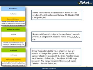 23
Driver Type refers to the types of drivers that are
present in the speaker system. Please specify the
number of drivers along with the type. Possible values
are 1 Woofer, 1 Subwoofer, 2 Satellites, 1 Full Range
Speaker, 1 Mid Range Speaker, 2 Tweeters, 1 Super
Tweeter, 1 Coaxial Driver, etc.
Number of Channels refers to the number of channels
present in the product. Possible values are 2, 3, 5, 6, 7,
etc.
Power Source refers to the source of power for the
product. Possible values are Battery, AC Adapter, USB
Chargeable, etc.
 