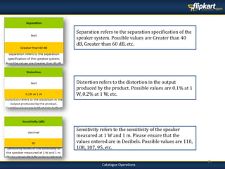 25
Sensitivity refers to the sensitivity of the speaker
measured at 1 W and 1 m. Please ensure that the
values entered are in Decibels. Possible values are 110,
108, 107, 95, etc.
Distortion refers to the distortion in the output
produced by the product. Possible values are 0.1% at 1
W, 0.2% at 1 W, etc.
Separation refers to the separation specification of the
speaker system. Possible values are Greater than 40
dB, Greater than 60 dB, etc.
 