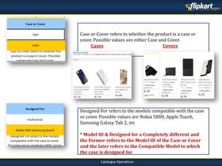 4
Case or Cover refers to whether the product is a case or
cover. Possible values are either Case and Cover.
Cases Covers
Designed For refers to the models compatible with the case
or cover. Possible values are Nokia 5800, Apple Touch,
Samsung Galaxy Tab 2, etc
* Model ID & Designed for a Completely different and
the Former refers to the Model ID of the Case or Cover
and the later refers to the Compatible Model to which
the case is designed for
 