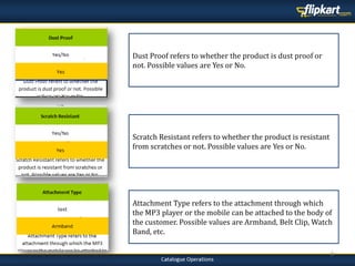 8
Dust Proof refers to whether the product is dust proof or
not. Possible values are Yes or No.
Attachment Type refers to the attachment through which
the MP3 player or the mobile can be attached to the body of
the customer. Possible values are Armband, Belt Clip, Watch
Band, etc.
Scratch Resistant refers to whether the product is resistant
from scratches or not. Possible values are Yes or No.
 
