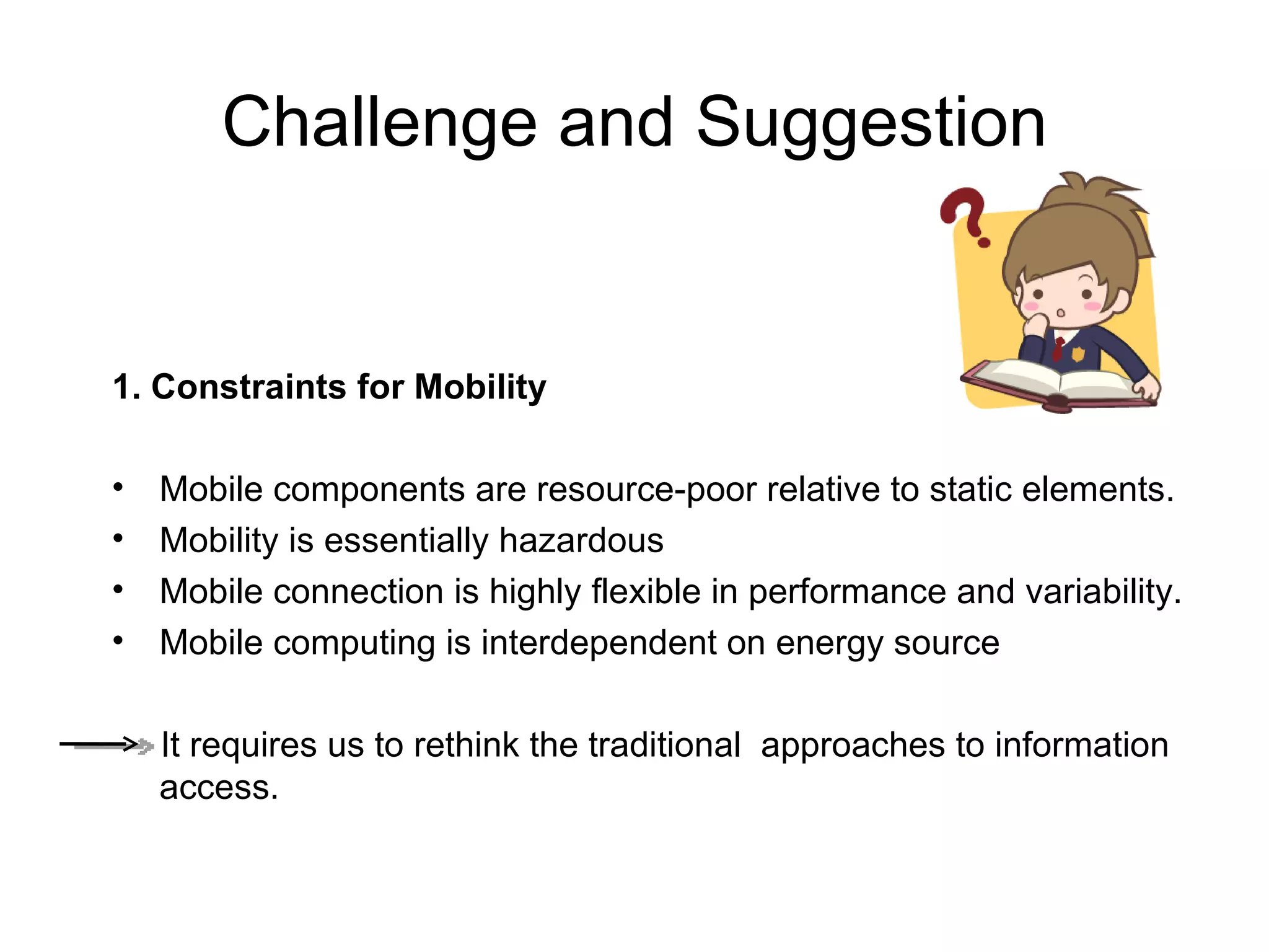 Challenge and Suggestion 1. Constraints for Mobility   Mobile components are resource-poor relative to static elements. Mobility is essentially hazardous Mobile connection is highly flexible in performance and variability. Mobile computing is interdependent on energy source It requires us to rethink the traditional  approaches to information access. 