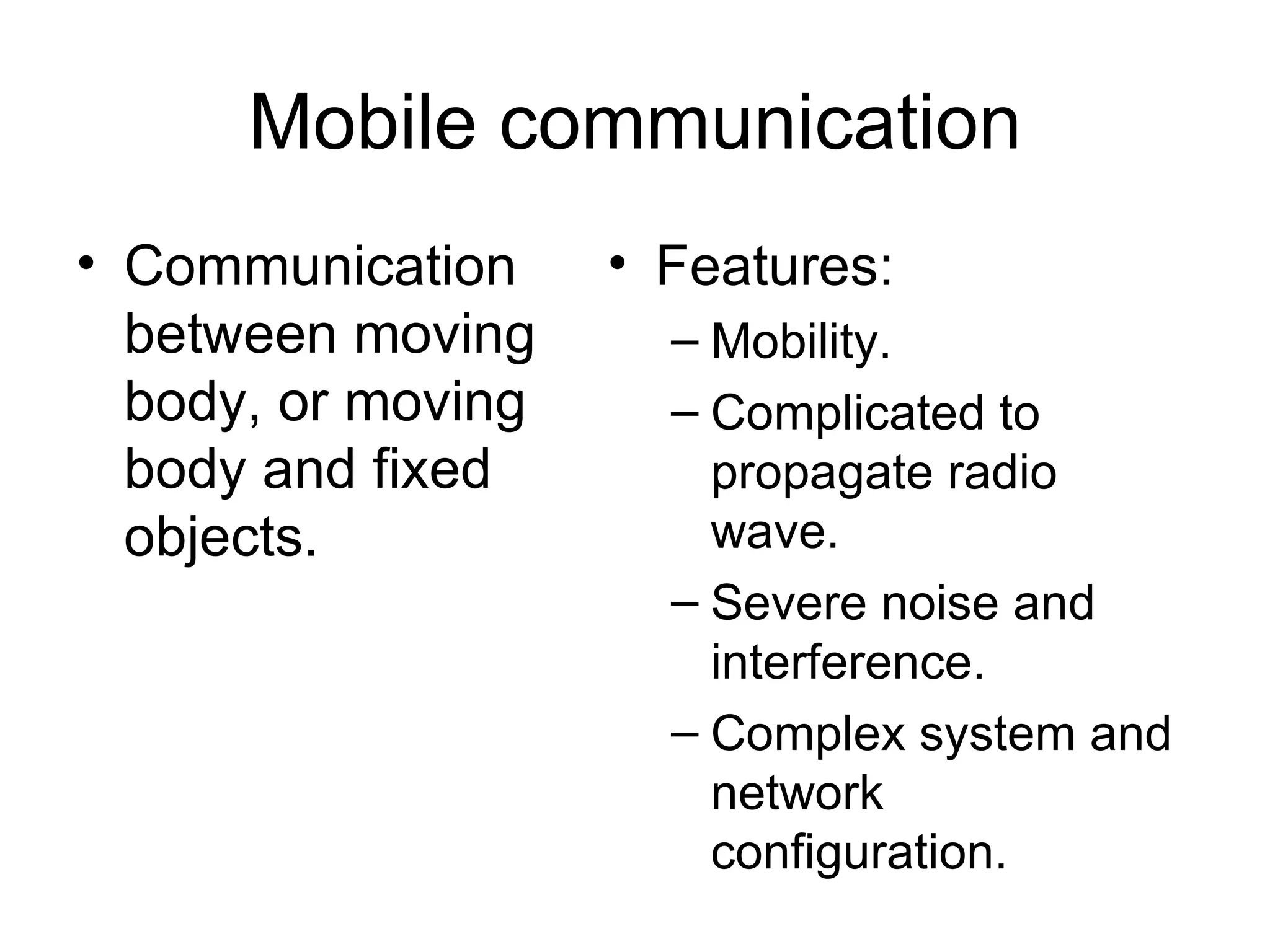 Mobile communication Communication between moving body, or moving body and fixed objects. Features: Mobility.  Complicated to propagate radio wave. Severe noise and interference.  Complex system and network configuration. 