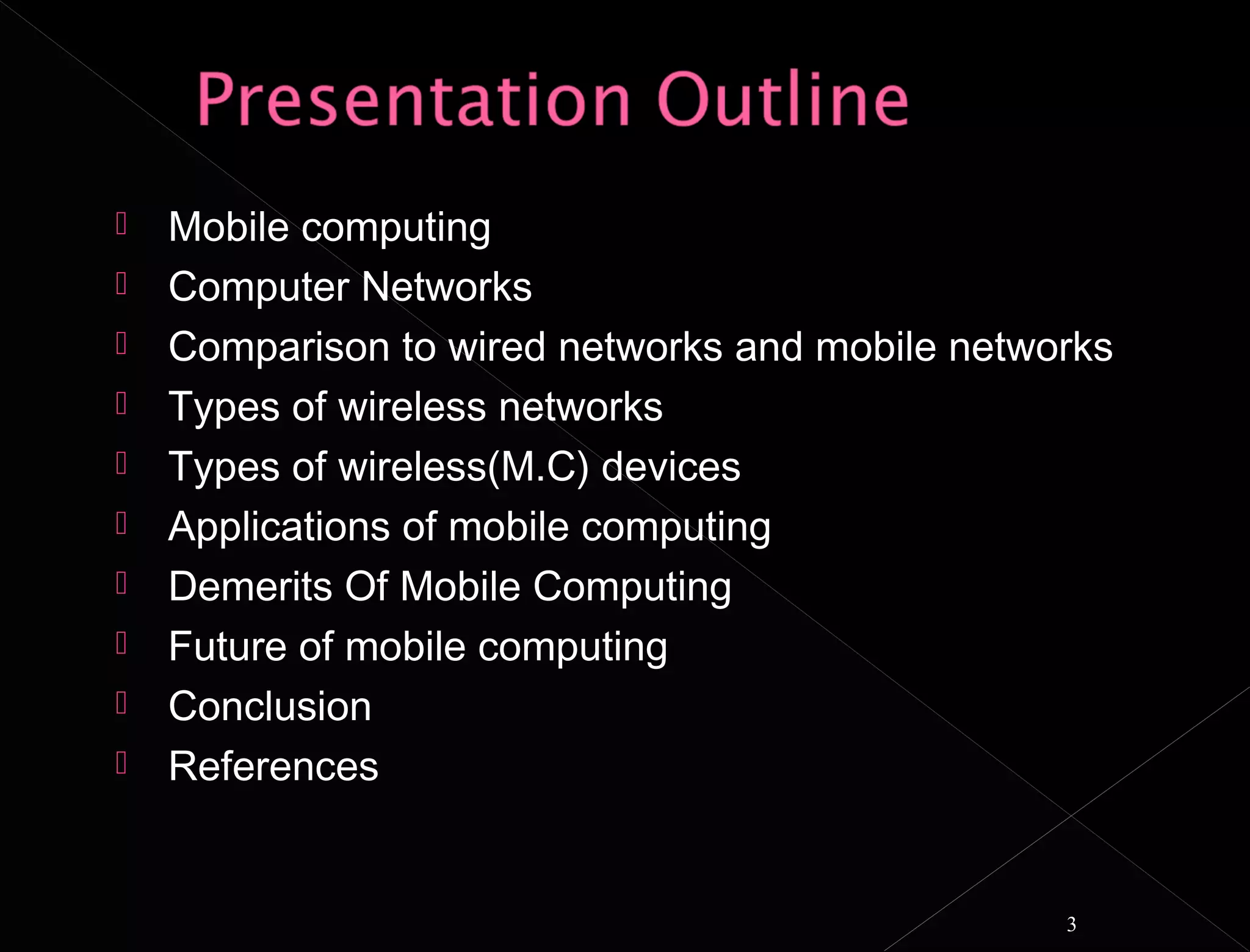    Mobile computing
   Computer Networks
   Comparison to wired networks and mobile networks
   Types of wireless networks
   Types of wireless(M.C) devices
   Applications of mobile computing
   Demerits Of Mobile Computing
   Future of mobile computing
   Conclusion
   References


                                                 3
 