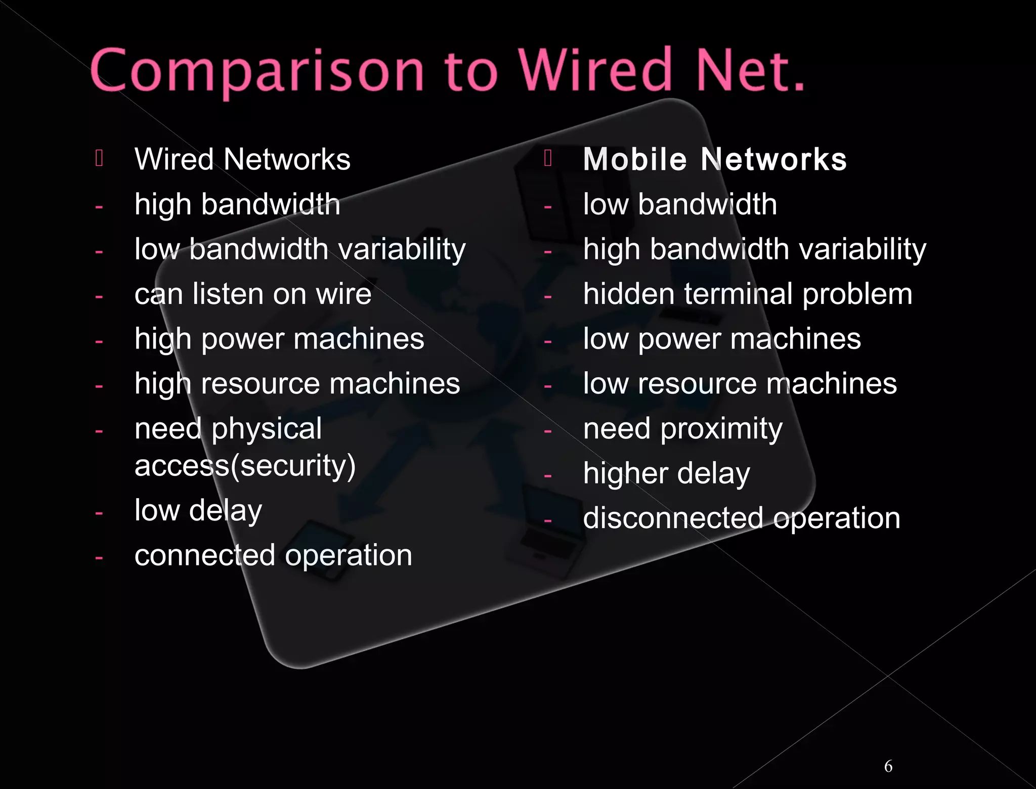    Wired Networks                 Mobile Networks
-   high bandwidth              -   low bandwidth
-   low bandwidth variability   -   high bandwidth variability
-   can listen on wire          -   hidden terminal problem
-   high power machines         -   low power machines
-   high resource machines      -   low resource machines
-   need physical               -   need proximity
    access(security)            -   higher delay
-   low delay                   -   disconnected operation
-   connected operation




                                                          6
 