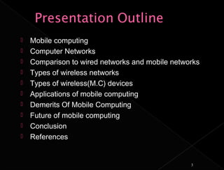    Mobile computing
   Computer Networks
   Comparison to wired networks and mobile networks
   Types of wireless networks
   Types of wireless(M.C) devices
   Applications of mobile computing
   Demerits Of Mobile Computing
   Future of mobile computing
   Conclusion
   References


                                                 3
 