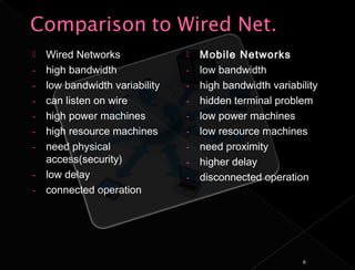   Wired Networks                 Mobile Networks
-   high bandwidth              -   low bandwidth
-   low bandwidth variability   -   high bandwidth variability
-   can listen on wire          -   hidden terminal problem
-   high power machines         -   low power machines
-   high resource machines      -   low resource machines
-   need physical               -   need proximity
    access(security)            -   higher delay
-   low delay                   -   disconnected operation
-   connected operation




                                                          6
 