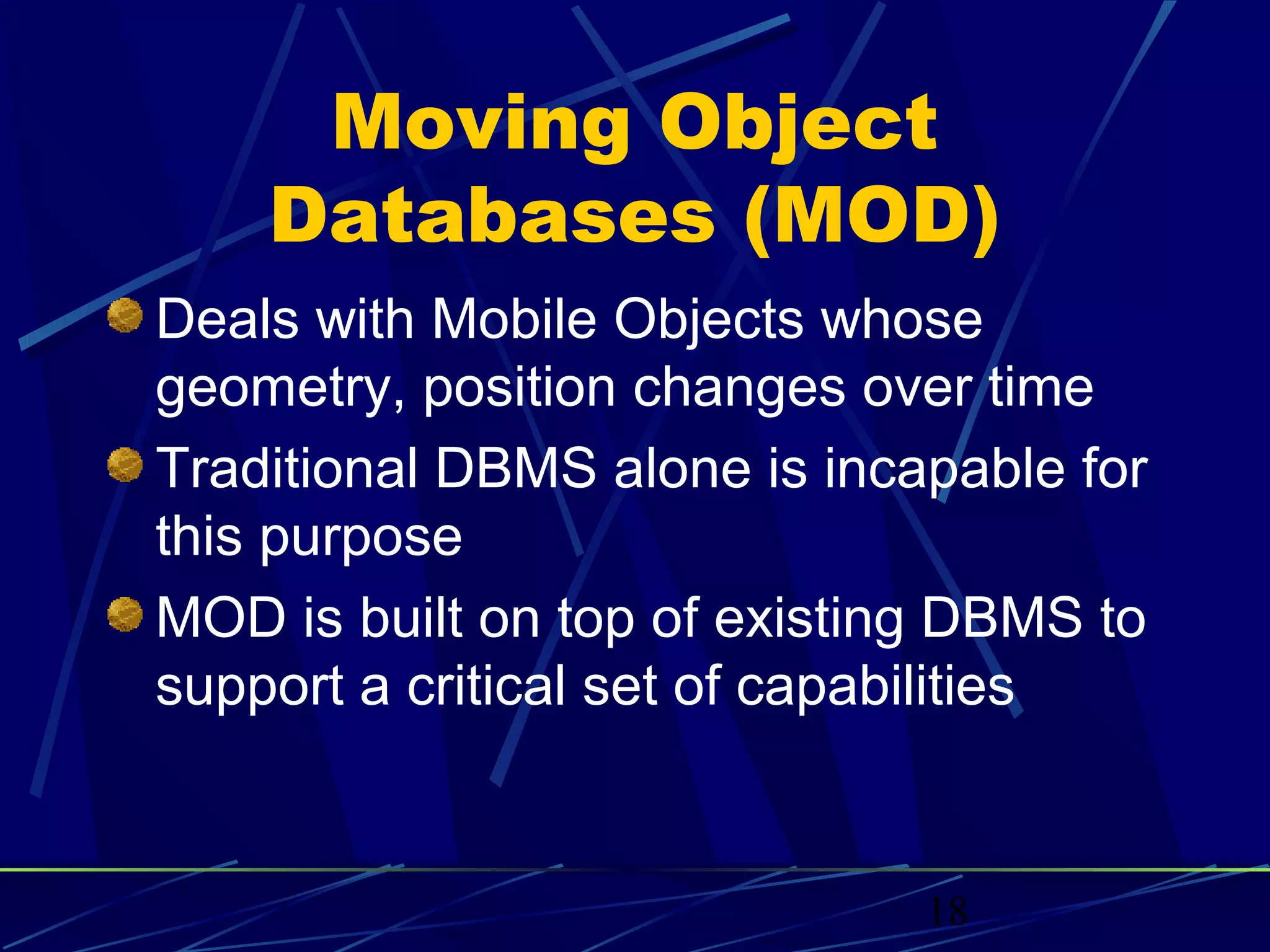 Moving Object
    Databases (MOD)
Deals with Mobile Objects whose
geometry, position changes over time
Traditional DBMS alone is incapable for
this purpose
MOD is built on top of existing DBMS to
support a critical set of capabilities


                              18
 
