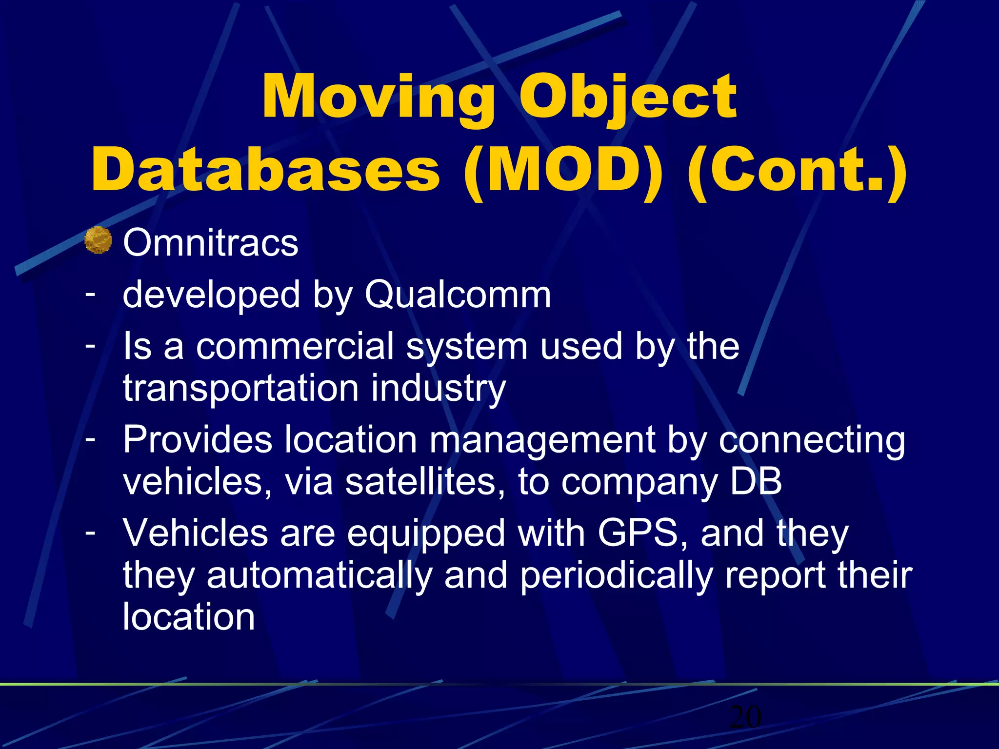 Moving Object
Databases (MOD) (Cont.)
    Omnitracs
-   developed by Qualcomm
-   Is a commercial system used by the
    transportation industry
-   Provides location management by connecting
    vehicles, via satellites, to company DB
-   Vehicles are equipped with GPS, and they
    they automatically and periodically report their
    location

                                        20
 