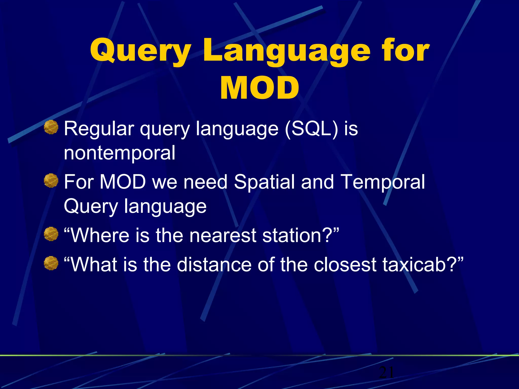 Query Language for
         MOD
Regular query language (SQL) is
nontemporal
For MOD we need Spatial and Temporal
Query language
“Where is the nearest station?”
“What is the distance of the closest taxicab?”




                                    21
 