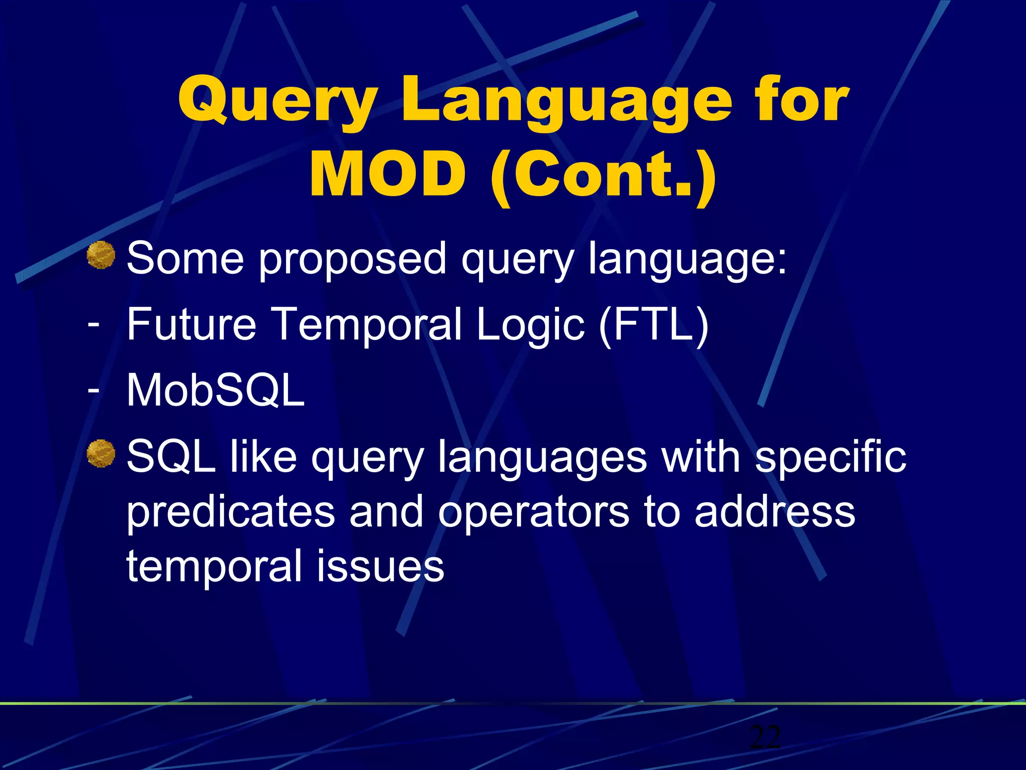 Query Language for
       MOD (Cont.)
  Some proposed query language:
- Future Temporal Logic (FTL)
- MobSQL
  SQL like query languages with specific
  predicates and operators to address
  temporal issues


                                22
 