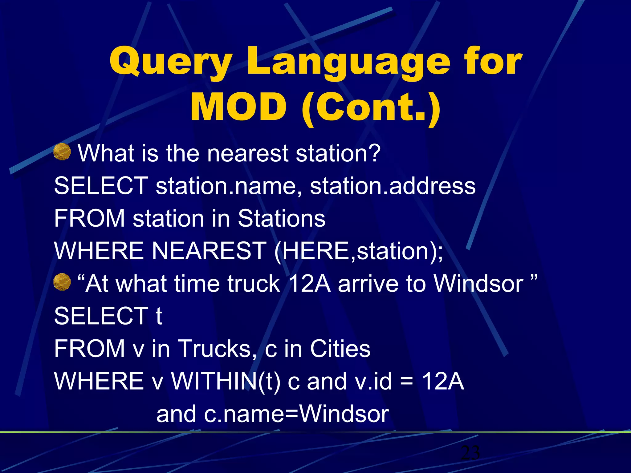 Query Language for
       MOD (Cont.)
 What is the nearest station?
SELECT station.name, station.address
FROM station in Stations
WHERE NEAREST (HERE,station);
 “At what time truck 12A arrive to Windsor ”
SELECT t
FROM v in Trucks, c in Cities
WHERE v WITHIN(t) c and v.id = 12A
        and c.name=Windsor
                                    23
 