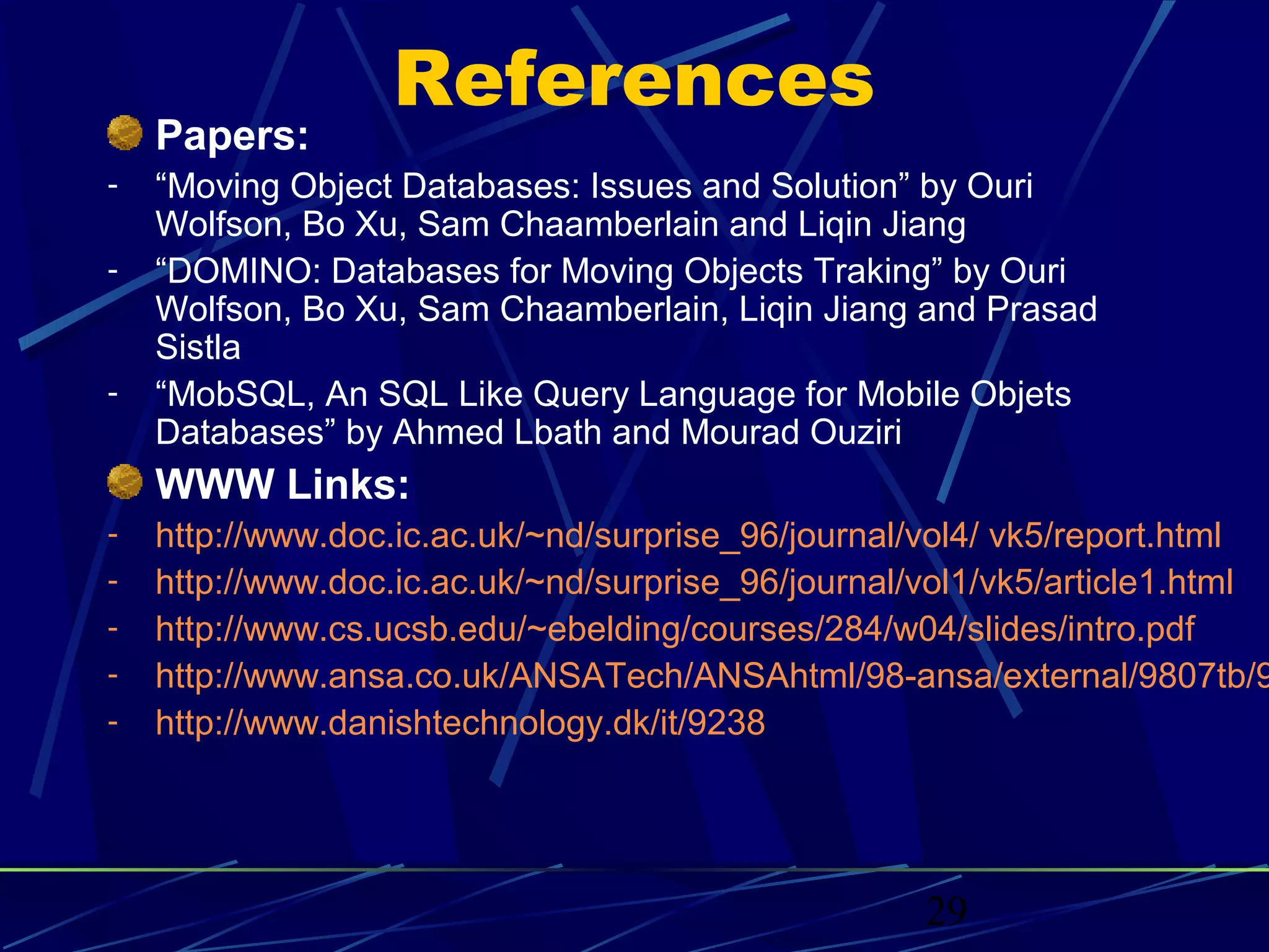 References
    Papers:
-   “Moving Object Databases: Issues and Solution” by Ouri
    Wolfson, Bo Xu, Sam Chaamberlain and Liqin Jiang
-   “DOMINO: Databases for Moving Objects Traking” by Ouri
    Wolfson, Bo Xu, Sam Chaamberlain, Liqin Jiang and Prasad
    Sistla
-   “MobSQL, An SQL Like Query Language for Mobile Objets
    Databases” by Ahmed Lbath and Mourad Ouziri
    WWW Links:
-   http://www.doc.ic.ac.uk/~nd/surprise_96/journal/vol4/ vk5/report.html
-   http://www.doc.ic.ac.uk/~nd/surprise_96/journal/vol1/vk5/article1.html
-   http://www.cs.ucsb.edu/~ebelding/courses/284/w04/slides/intro.pdf
-   http://www.ansa.co.uk/ANSATech/ANSAhtml/98-ansa/external/9807tb/9
-   http://www.danishtechnology.dk/it/9238




                                                    29
 