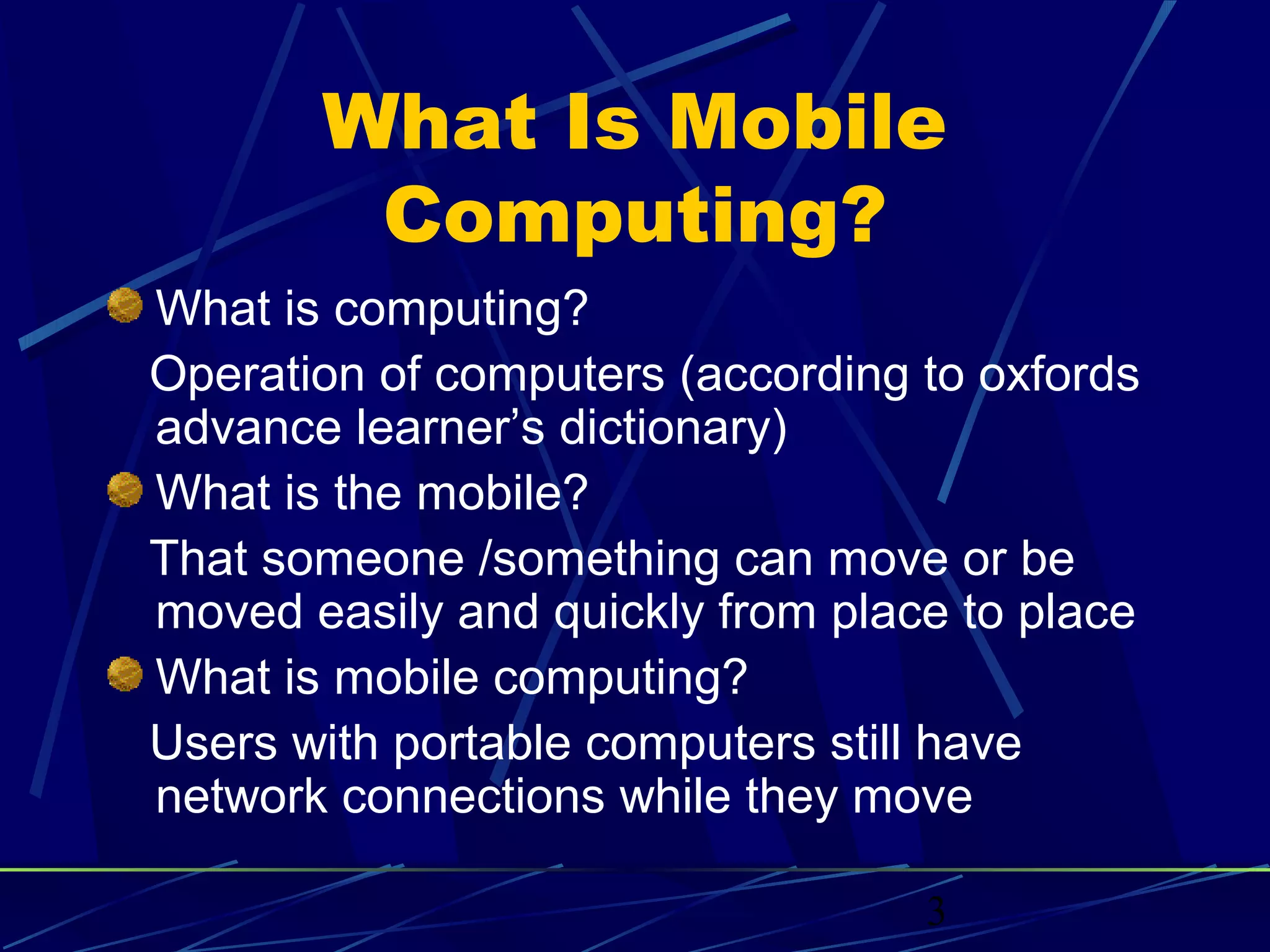 What Is Mobile
        Computing?
What is computing?
Operation of computers (according to oxfords
advance learner’s dictionary)
What is the mobile?
That someone /something can move or be
moved easily and quickly from place to place
What is mobile computing?
Users with portable computers still have
network connections while they move

                                  3
 