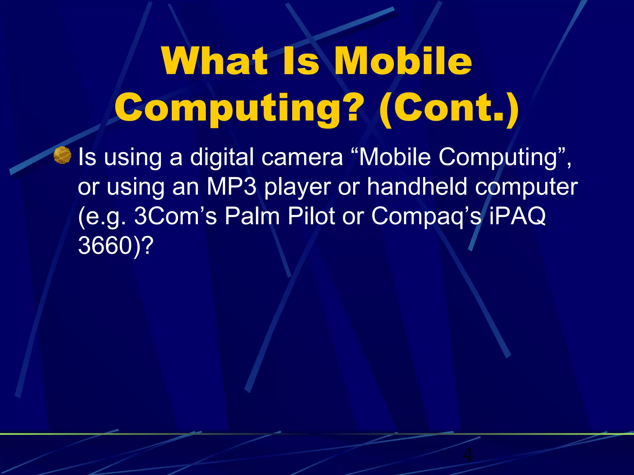 What Is Mobile
   Computing? (Cont.)
Is using a digital camera “Mobile Computing”,
or using an MP3 player or handheld computer
(e.g. 3Com’s Palm Pilot or Compaq’s iPAQ
3660)?




                                  4
 