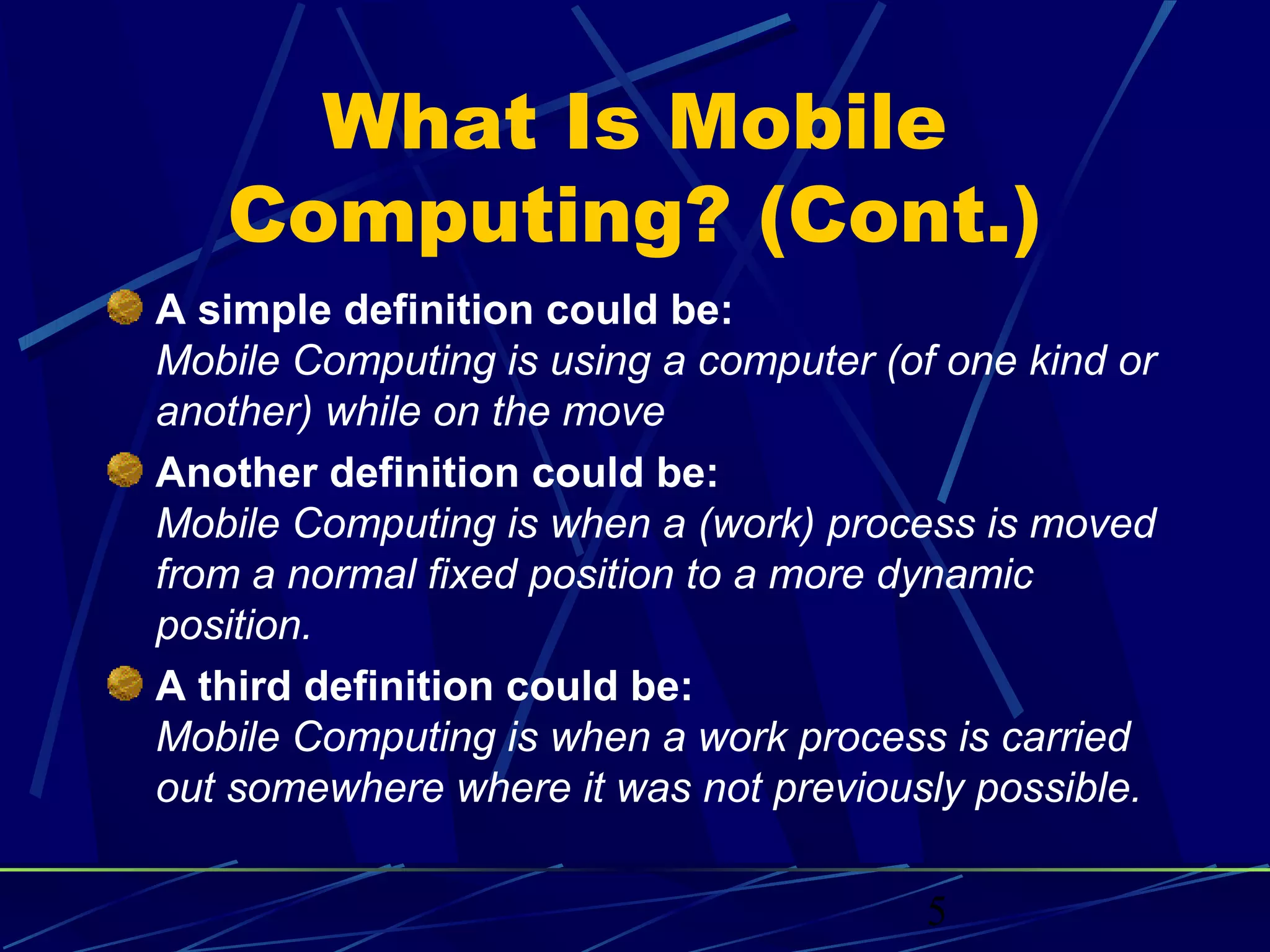 What Is Mobile
   Computing? (Cont.)
A simple definition could be:
Mobile Computing is using a computer (of one kind or
another) while on the move
Another definition could be:
Mobile Computing is when a (work) process is moved
from a normal fixed position to a more dynamic
position.
A third definition could be:
Mobile Computing is when a work process is carried
out somewhere where it was not previously possible.

                                        5
 