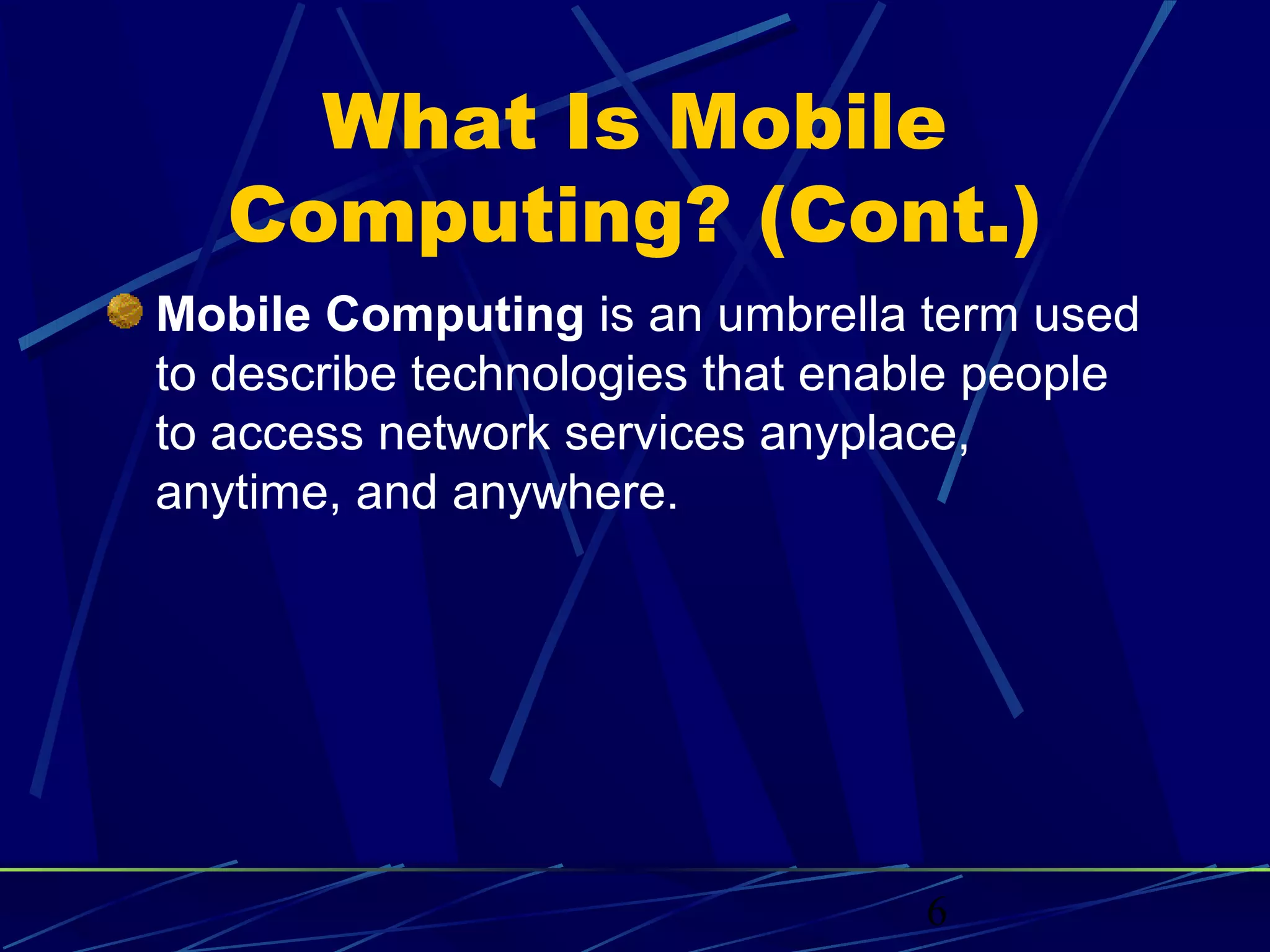 What Is Mobile
   Computing? (Cont.)
Mobile Computing is an umbrella term used
to describe technologies that enable people
to access network services anyplace,
anytime, and anywhere.




                                 6
 