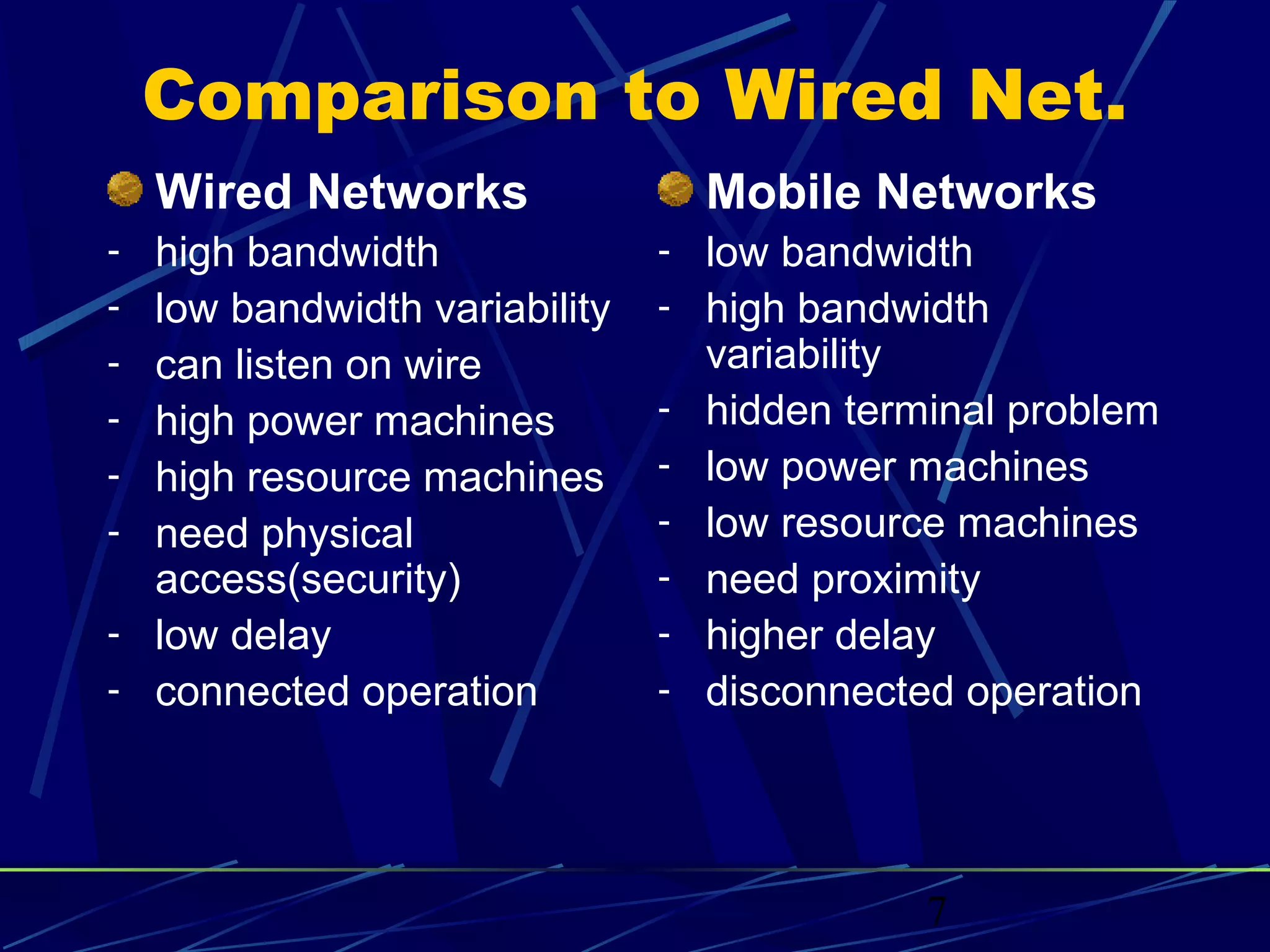 Comparison to Wired Net.
  Wired Networks                  Mobile Networks
- high bandwidth              - low bandwidth
- low bandwidth variability   - high bandwidth
- can listen on wire              variability
- high power machines         -   hidden terminal problem
- high resource machines      -   low power machines
- need physical               -   low resource machines
  access(security)            -   need proximity
- low delay                   -   higher delay
- connected operation         -   disconnected operation




                                             7
 
