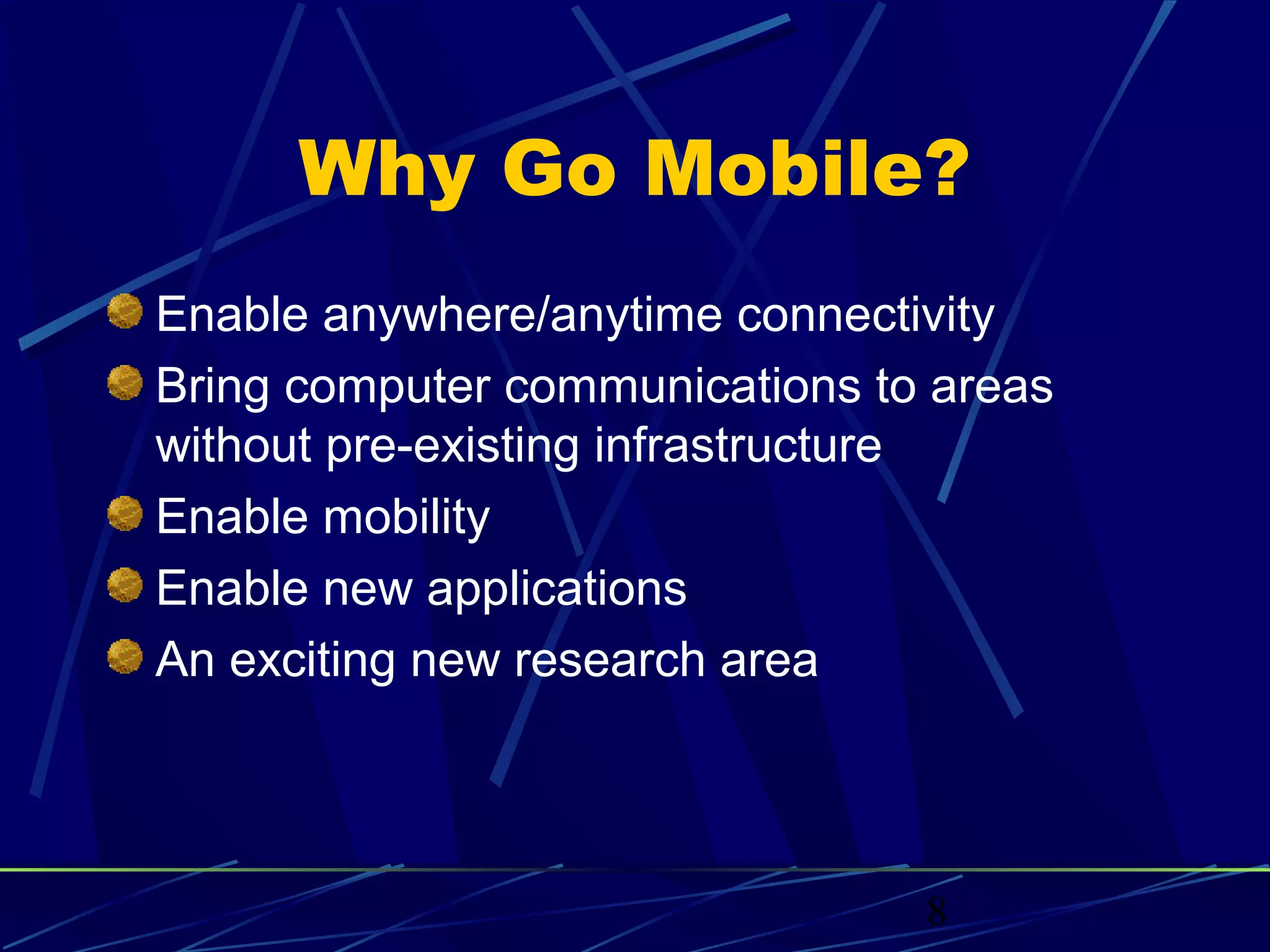 Why Go Mobile?
Enable anywhere/anytime connectivity
Bring computer communications to areas
without pre-existing infrastructure
Enable mobility
Enable new applications
An exciting new research area




                                8
 