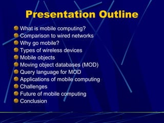 Presentation Outline
What is mobile computing?
Comparison to wired networks
Why go mobile?
Types of wireless devices
Mobile objects
Moving object databases (MOD)
Query language for MOD
Applications of mobile computing
Challenges
Future of mobile computing
Conclusion


                                   2
 