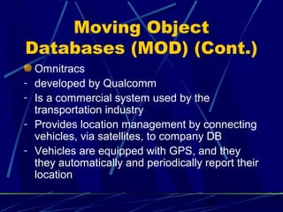 Moving Object
Databases (MOD) (Cont.)
    Omnitracs
-   developed by Qualcomm
-   Is a commercial system used by the
    transportation industry
-   Provides location management by connecting
    vehicles, via satellites, to company DB
-   Vehicles are equipped with GPS, and they
    they automatically and periodically report their
    location

                                        20
 