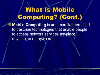 What Is Mobile
   Computing? (Cont.)
Mobile Computing is an umbrella term used
to describe technologies that enable people
to access network services anyplace,
anytime, and anywhere.




                                 6
 
