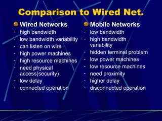 Comparison to Wired Net.
  Wired Networks                  Mobile Networks
- high bandwidth              - low bandwidth
- low bandwidth variability   - high bandwidth
- can listen on wire              variability
- high power machines         -   hidden terminal problem
- high resource machines      -   low power machines
- need physical               -   low resource machines
  access(security)            -   need proximity
- low delay                   -   higher delay
- connected operation         -   disconnected operation




                                             7
 