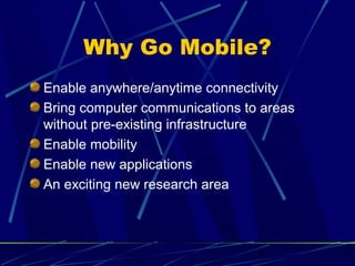 Why Go Mobile?
Enable anywhere/anytime connectivity
Bring computer communications to areas
without pre-existing infrastructure
Enable mobility
Enable new applications
An exciting new research area




                                8
 
