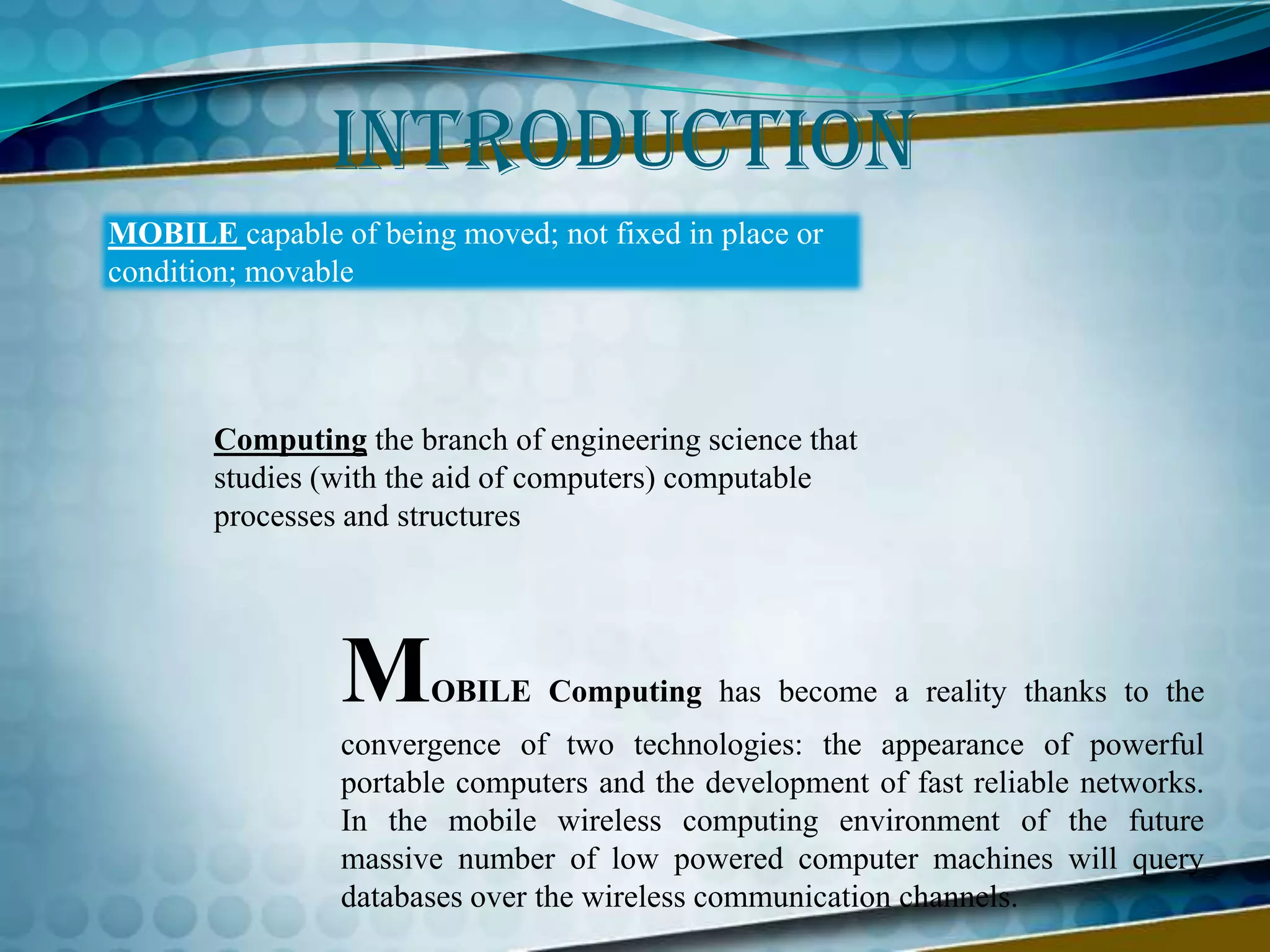 IntroductionMOBILE capable of being moved; not fixed in place or condition; movable Computing the branch of engineering science that studies (with the aid of computers) computable processes and structuresMOBILE Computing has become a reality thanks to the convergence of two technologies: the appearance of powerful portable computers and the development of fast reliable networks. In the mobile wireless computing environment of the future massive number of low powered computer machines will query databases over the wireless communication channels.