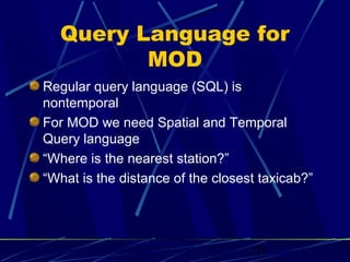 Query Language for
         MOD
Regular query language (SQL) is
nontemporal
For MOD we need Spatial and Temporal
Query language
“Where is the nearest station?”
“What is the distance of the closest taxicab?”




                                    21
 