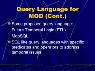 Query Language for
       MOD (Cont.)
  Some proposed query language:
- Future Temporal Logic (FTL)
- MobSQL
  SQL like query languages with specific
  predicates and operators to address
  temporal issues


                                22
 