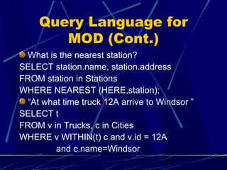 Query Language for
       MOD (Cont.)
 What is the nearest station?
SELECT station.name, station.address
FROM station in Stations
WHERE NEAREST (HERE,station);
 “At what time truck 12A arrive to Windsor ”
SELECT t
FROM v in Trucks, c in Cities
WHERE v WITHIN(t) c and v.id = 12A
        and c.name=Windsor
                                    23
 