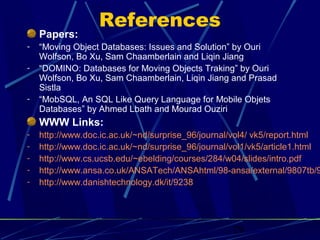 References
    Papers:
-   “Moving Object Databases: Issues and Solution” by Ouri
    Wolfson, Bo Xu, Sam Chaamberlain and Liqin Jiang
-   “DOMINO: Databases for Moving Objects Traking” by Ouri
    Wolfson, Bo Xu, Sam Chaamberlain, Liqin Jiang and Prasad
    Sistla
-   “MobSQL, An SQL Like Query Language for Mobile Objets
    Databases” by Ahmed Lbath and Mourad Ouziri
    WWW Links:
-   http://www.doc.ic.ac.uk/~nd/surprise_96/journal/vol4/ vk5/report.html
-   http://www.doc.ic.ac.uk/~nd/surprise_96/journal/vol1/vk5/article1.html
-   http://www.cs.ucsb.edu/~ebelding/courses/284/w04/slides/intro.pdf
-   http://www.ansa.co.uk/ANSATech/ANSAhtml/98-ansa/external/9807tb/9
-   http://www.danishtechnology.dk/it/9238




                                                    29
 