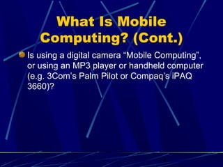 What Is Mobile
   Computing? (Cont.)
Is using a digital camera “Mobile Computing”,
or using an MP3 player or handheld computer
(e.g. 3Com’s Palm Pilot or Compaq’s iPAQ
3660)?




                                  4
 