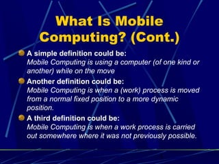 What Is Mobile
   Computing? (Cont.)
A simple definition could be:
Mobile Computing is using a computer (of one kind or
another) while on the move
Another definition could be:
Mobile Computing is when a (work) process is moved
from a normal fixed position to a more dynamic
position.
A third definition could be:
Mobile Computing is when a work process is carried
out somewhere where it was not previously possible.

                                        5
 