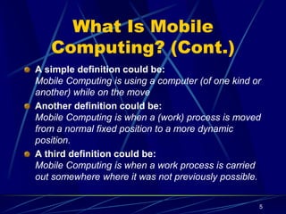 5
What Is Mobile
Computing? (Cont.)
A simple definition could be:
Mobile Computing is using a computer (of one kind or
another) while on the move
Another definition could be:
Mobile Computing is when a (work) process is moved
from a normal fixed position to a more dynamic
position.
A third definition could be:
Mobile Computing is when a work process is carried
out somewhere where it was not previously possible.
 