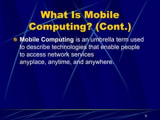 6
What Is Mobile
Computing? (Cont.)
Mobile Computing is an umbrella term used
to describe technologies that enable people
to access network services
anyplace, anytime, and anywhere.
 