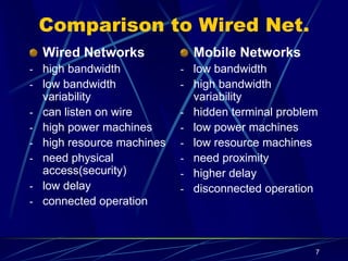7
Comparison to Wired Net.
Wired Networks
- high bandwidth
- low bandwidth
variability
- can listen on wire
- high power machines
- high resource machines
- need physical
access(security)
- low delay
- connected operation
Mobile Networks
- low bandwidth
- high bandwidth
variability
- hidden terminal problem
- low power machines
- low resource machines
- need proximity
- higher delay
- disconnected operation
 