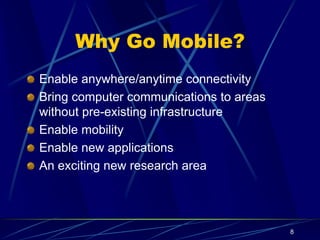 8
Why Go Mobile?
Enable anywhere/anytime connectivity
Bring computer communications to areas
without pre-existing infrastructure
Enable mobility
Enable new applications
An exciting new research area
 