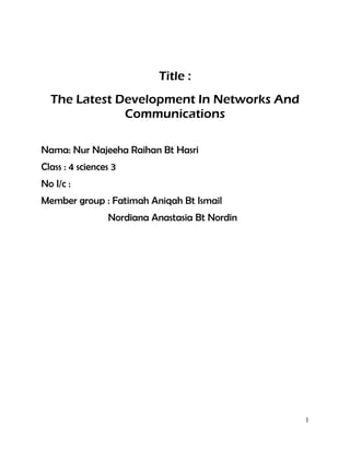 Title :
The Latest Development In Networks And
Communications
Nama: Nur Najeeha Raihan Bt Hasri
Class : 4 sciences 3
No I/c :
Member group : Fatimah Aniqah Bt Ismail
Nordiana Anastasia Bt Nordin

1

 