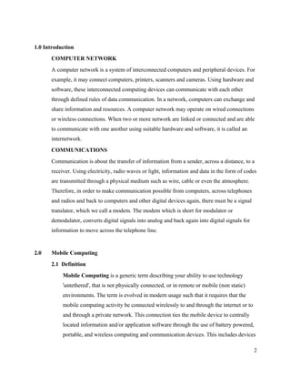 1.0 Introduction
COMPUTER NETWORK
A computer network is a system of interconnected computers and peripheral devices. For
example, it may connect computers, printers, scanners and cameras. Using hardware and
software, these interconnected computing devices can communicate with each other
through defined rules of data communication. In a network, computers can exchange and
share information and resources. A computer network may operate on wired connections
or wireless connections. When two or more network are linked or connected and are able
to communicate with one another using suitable hardware and software, it is called an
internetwork.
COMMUNICATIONS
Communication is about the transfer of information from a sender, across a distance, to a
receiver. Using electricity, radio waves or light, information and data in the form of codes
are transmitted through a physical medium such as wire, cable or even the atmosphere.
Therefore, in order to make communication possible from computers, across telephones
and radios and back to computers and other digital devices again, there must be a signal
translator, which we call a modem. The modem which is short for modulator or
demodulator, converts digital signals into analog and back again into digital signals for
information to move across the telephone line.

2.0

Mobile Computing
2.1 Definition
Mobile Computing is a generic term describing your ability to use technology
'untethered', that is not physically connected, or in remote or mobile (non static)
environments. The term is evolved in modern usage such that it requires that the
mobile computing activity be connected wirelessly to and through the internet or to
and through a private network. This connection ties the mobile device to centrally
located information and/or application software through the use of battery powered,
portable, and wireless computing and communication devices. This includes devices
2

 