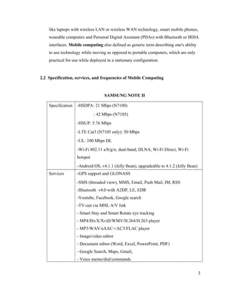 like laptops with wireless LAN or wireless WAN technology, smart mobile phones,
wearable computers and Personal Digital Assistant (PDAs) with Bluetooth or IRDA
interfaces. Mobile computing also defined as generic term describing one's ability
to use technology while moving as opposed to portable computers, which are only
practical for use while deployed in a stationary configuration.

2.2 Specification, services, and frequencies of Mobile Computing

SAMSUNG NOTE II
Specification

-HSDPA: 21 Mbps (N7100)
: 42 Mbps (N7105)
-HSUP: 5.76 Mbps
-LTE Cat3 (N7105 only): 50 Mbps
-UL: 100 Mbps DL
-Wi-Fi 802.11 a/b/g/n, dual-band, DLNA, Wi-Fi Direct, Wi-Fi
hotspot
-Android OS, v4.1.1 (Jelly Bean), upgradeable to 4.1.2 (Jelly Bean)

Services

-GPS support and GLONASS
-SMS (threaded view), MMS, Email, Push Mail, IM, RSS
-Bluetooth v4.0 with A2DP, LE, EDR
-Youtube, Facebook, Google search
-TV-out via MHL A/V link
- Smart Stay and Smart Rotate eye tracking
- MP4/DivX/XviD/WMV/H.264/H.263 player
- MP3/WAV/eAAC+/AC3/FLAC player
- Image/video editor
- Document editor (Word, Excel, PowerPoint, PDF)
- Google Search, Maps, Gmail,
- Voice memo/dial/commands
3

 
