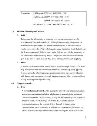 Frequencies

-2G Network, GSM 850 / 900 / 1800 / 1900
-3G Network, HSDPA 850 / 900 / 1900 / 2100
HSDPA 850 / 900 /2100 – N7105
- 4G Network, LTE 800 / 900 / 1800 / 2600 – N7105

3.0

Internet Technology and Services
3.1 VoIP
Technology that allows voice to be carried over internet connections or other
networks using Internet Protocols (IP). Although comparatively inexpensive, the
method does not provide real full-duplex communications. It is because unlike
regular phone networks, IP networks break the voice signals into chunk that arrive at
the destinations through different routes and at different intervals for reassembly in
the correct order by the receiving device. This process often results in discernible
gaps in the flow of a conservation. Also called internet telephone, IP telephony.
3.2 BLOG
A website, similar to an online journal, that include chronological entries. The word
blog was derived from the combination of the word web and log. Blogs typically
focus on a specific subject (economy, entertainment news, etc.) and provide users
with forums (or a comment area) to talk about each posting. Many people use blogs
as they would a personal journal diary.

4.0

Types of network.
4.1 PAN
A personal area network (PAN) is a computer network used for communication
among computer devices (including telephones and personal digital assistants)
close to one's person. The devices may or may not belong to the person in question.
The reach of a PAN is typically a few meters. PANs can be used for
communication among the personal devices themselves (intrapersonal
communication), or for connecting to a higher level network and the Internet (an
uplink). Personal area networks may be wired with computer buses such as USB
4

 